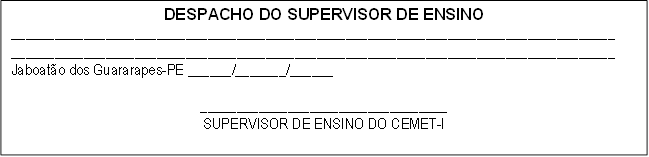 DESPACHO DO SUPERVISOR DE ENSINO
___________________________________________________________________________________
___________________________________________________________________________________
Jaboatão dos Guararapes-PE ______/_______/______

__________________________________
SUPERVISOR DE ENSINO DO CEMET-I

